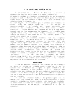 3. LA TEORÍA DEL SOPORTE SOCIAL
En el marco de la Teoría de Sistemas se vincula y
engarza con las dos anteriores a un nivel subyacente:
El soporte social es elemento indispensable en el desarrollo
madurativo del ser humano. Se sabe que éste, para mantener su
nivel normal de funcionamiento debe tener, por lo menos, una
relación dual significativa.
La gran mayoría de pacientes que requieren psicoterapia lo
hacen, como ya hemos advertido, en un estado de
desmoralización y de estrés que vienen superando sus
mecanismos de resistencia. En este desbalance negativo,
vinculado al mayor estrés que soporta el Yo y a una menor
efectividad de los mecanismos de soporte, la relación dual
significativa que, como hemos dicho, constituye la mayor
fuente de soporte emocional en el ser humano, muestra en
estos casos signos de fracaso.
De este modo, la relación emocional que el terapeuta
establece con el paciente formando la ALIANZA TERAPÉUTICA,
debe constituir para este último, su relación dual más
significativa ejerciendo su acción inhibidora de ansiedad y
permitiendo su remoralización. Para lograr tales efectos el
terapeuta debe ingresar al sistema dual del paciente -vía la
relación emocional- o como Según plantea, a través de su amor
incondicional terapéutico. Sólo después de lograda tal
posición de privilegio lo que él diga en el suprasistema dual
tendrá influencia terapéutica en el subsistema Persona
(Paciente). El Yo del paciente, aliviado en tales
dimensiones, tendrá así, mayores posibilidades de enfrentar
las situaciones de estrés que contribuyen a su dolencia
mejorando la afectividad de su conducta.
RESULTADOS
Existe el erróneo concepto, que hablar de Psicoterapia
de Apoyo es hablar de terapia superficial, de lo que se
deduce que es hablar de terapia de poca calidad o de
resultados precarios y transitorios. Esto es inexacto. Hay
estadísticas que indican que la sola relación emocional, base
esencial de la Psicoterapia de Apoyo, sustenta alrededor del
50% de éxitos en cualquier tipo de modalidad psicoterapéutica
que se intente.
El uso de diversos modelos de psicoterapia nos ha
demostrado, una y otra vez, que la relación emocional y otros
factores terapéuticos inespecíficos -como Frank ha señalado-
se encuentran inmersos en el quehacer de todo psicoterapeuta,
independientemente de la escuela terapéutica a la que se
adscriba.
 