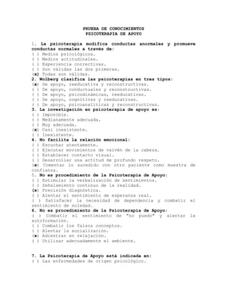 PRUEBA DE CONOCIMIENTOS
PSICOTERAPIA DE APOYO
1. La psicoterapia modifica conductas anormales y promueve
conductas normales a través de:
( ) Medios psicológicos.
( ) Medios actitudinales.
( ) Experiencia correctivas.
( ) Son válidas las dos primeras.
(x) Todas son válidas.
2. Wolberg clasifica las psicoterapias en tres tipos:
(x) De apoyo, reeducativa y reconstructivas.
( ) De apoyo, conductuales y reconstructivas.
( ) De apoyo, psicodinámicas, reeducativas.
( ) De apoyo, cognitivas y reeducativas.
( ) De apoyo, psicoanalíticas y reconstructivas.
3. La investigación en psicoterapia de apoyo es:
( ) Imposible.
( ) Medianamente adecuada.
( ) Muy adecuada.
(x) Casi inexistente.
( ) Inexistente.
4. No facilita la relación emocional:
( ) Escuchar atentamente.
( ) Ejecutar movimientos de vaivén de la cabeza.
( ) Establecer contacto visual.
( ) Desarrollar una actitud de profundo respeto.
(x) Comentar lo sucedido con otro paciente como muestra de
confianza.
5. No es procedimiento de la Psicoterapia de Apoyo:
( ) Estimular la verbalización de sentimientos.
( ) Señalamiento continuo de la realidad.
(x) Precisión diagnóstica.
( ) Alentar el sentimiento de esperanza real.
( ) Satisfacer la necesidad de dependencia y combatir el
sentimiento de soledad.
6. No es procedimiento de la Psicoterapia de Apoyo:
( ) Combatir el sentimiento de "no puedo" y alentar la
autoformación.
( ) Combatir los falsos conceptos.
( ) Alentar la socialización.
(x) Adiestrar en relajación.
( ) Utilizar adecuadamente el ambiente.
7. La Psicoterapia de Apoyo está indicada en:
( ) Las enfermedades de origen psicológico.
 