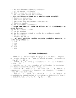 ( ) En enfermedades somáticas crónicas.
( ) En pacientes terminales.
(x) Son válidas las dos primeras.
( ) En todo acto médico asistencial.
8. Son contraindicaciones de la Psicoterapia de Apoyo:
( ) Pacientes ancianos.
( ) Pacientes psicóticos.
( ) Pacientes muy debilitados físicamente.
( ) Paciente agudos.
(x) No hay contraindicaciones.
9. Entre las teorías sobre la acción de la Psicoterapia de
apoyo destaca:
(x) La de desmoralización.
(x) La del estrés.
(x) La del soporte social a través de la relación dual.
( ) La conductual.
( ) Ninguna es válida.
10. La sola relación médico-paciente positiva sustenta el
éxito terapéutico en:
( ) 20%
( ) 30%
( ) 40%
(x) 50%
( ) 60%
LECTURAS RECOMENDADAS
1. PERALES, A. Psicoterapia de Apoyo y Salud Mental: Urgencia
de adiestramiento del médico no-psiquiatra. Diagnóstico,
1986; 17 (1): 19-24.
2. SEGUÍN, C., A. Amor y Psicoterapia. Bs. As.: Editorial
Paidos, 1986.
3. WERMAN, M., D. The Practice of Supportive Psychotherapy.
New York: Brunner/Mazel Publishers, 1984.
4. WINSTON, A., PINSKER, H., Mc CULLOUGH, L. A. Review of
Supportive Psychotherapy. Hospital and Community Psychiatry.
1986; 37 (11): 1105-1114.
5. PERALES, A., LEON, R., MEZZICH, J. E. Un Modelo de
Normalidad en Salud Mental y Clasificación Multiaxial. Anales
de Salud Mental. 1989; V. Nos. 1y 2: 11 - 28.
 