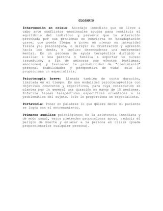 GLOSARIO
Intervención en crisis: Abordaje inmediato que se lleve a
cabo ante conflictos emocionales agudos para restituir el
equilibrio del individuo y prevenir que la alteración
provocada por sus problemas se convierta en desadaptación
grave, que pueda llegar a poner en riesgo su integridad
física y/o psicológica, o dirigir su frustración y agresión
hacia los demás, e incluso desencadenar una enfermedad
mental. Es un proceso de ayuda terapéutica dirigido a
auxiliar a una persona o familia a soportar un suceso
traumático, a fin de aminorar sus efectos (estigmas,
emociones) y favorecer la probabilidad de "crecimiento"
personal (habilidades y perspectiva de vida) solo lo
proporciona un especialista.
Psicoterapia breve: Llamada también de corta duración,
limitada en el tiempo. Es una modalidad psicoterapéutica con
objetivos concretos y específicos, para cuya consecución se
plantea por lo general una duración no mayor de 15 sesiones.
Enfatiza tareas terapéuticas específicas orientadas a la
problemática del sujeto. Solo lo proporciona un especialista.
Portavocia: Poner en palabras lo que quiere decir el paciente
se logra con el entrenamiento.
Primeros auxilios psicológicos: Es la asistencia inmediata y
de modo usual, estos pretenden proporcionar apoyo, reducir el
peligro de muerte y enlazar a la persona en crisis (puede
proporcionarlos cualquier persona).
 
