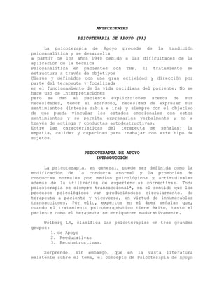 ANTECEDENTES
PSICOTERAPIA DE APOYO (PA)
La psicoterapia de Apoyo procede de la tradición
psicoanalítica y se desarrolla
a partir de los años 1940 debido a las dificultades de la
aplicación de la técnica
Psicoanalítica en pacientes con TBP. El tratamiento se
estructura a través de objetivos
Claros y definidos con una gran actividad y dirección por
parte del terapeuta y focalizada
en el funcionamiento de la vida cotidiana del paciente. No se
hace uso de interpretaciones
pero se dan al paciente explicaciones acerca de sus
necesidades, temor al abandono, necesidad de expresar sus
sentimientos (intensa rabia e ira) y siempre con el objetivo
de que pueda vincular los estados emocionales con estos
sentimientos y se permita expresarlos verbalmente y no a
través de actings y conductas autodestructivas.
Entre las características del terapeuta se señalan: la
empatía, calidez y capacidad para trabajar con este tipo de
sujetos.
PSICOTERAPIA DE APOYO
INTRODUCCIÓN
La psicoterapia, en general, puede ser definida como la
modificación de la conducta anormal y la promoción de
conductas normales por medios psicológicos y actitudinales
además de la utilización de experiencias correctivas. Toda
psicoterapia es siempre transaccional*, en el sentido que los
procesos psicológicos van produciéndose circularmente, de
terapeuta a paciente y viceversa, en virtud de innumerables
transacciones. Por ello, expertos en el área señalan que,
cuando el tratamiento psicoterapéutico tiene éxito, tanto el
paciente como el terapeuta se enriquecen madurativamente.
Wolberg LR, clasifica las psicoterapias en tres grandes
grupos:
1. de Apoyo
2. Reeducativas
3. Reconstructivas.
Sorprende, sin embargo, que en la vasta literatura
existente sobre el tema, el concepto de Psicoterapia de Apoyo
 