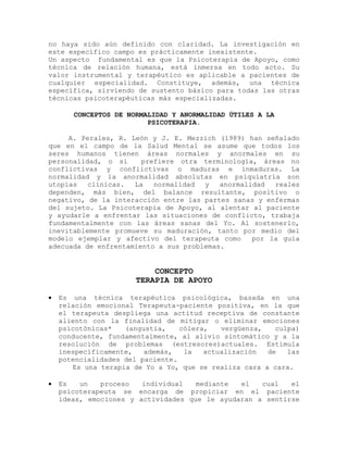 no haya sido aún definido con claridad. La investigación en
este específico campo es prácticamente inexistente.
Un aspecto fundamental es que la Psicoterapia de Apoyo, como
técnica de relación humana, está inmersa en todo acto. Su
valor instrumental y terapéutico es aplicable a pacientes de
cualquier especialidad. Constituye, además, una técnica
específica, sirviendo de sustento básico para todas las otras
técnicas psicoterapéuticas más especializadas.
CONCEPTOS DE NORMALIDAD Y ANORMALIDAD ÚTILES A LA
PSICOTERAPIA.
A. Perales, R. León y J. E. Mezzich (1989) han señalado
que en el campo de la Salud Mental se asume que todos los
seres humanos tienen áreas normales y anormales en su
personalidad, o si prefiere otra terminología, áreas no
conflictivas y conflictivas o maduras e inmaduras. La
normalidad y la anormalidad absolutas en psiquiatría son
utopías clínicas. La normalidad y anormalidad reales
dependen, más bien, del balance resultante, positivo o
negativo, de la interacción entre las partes sanas y enfermas
del sujeto. La Psicoterapia de Apoyo, al alentar al paciente
y ayudarle a enfrentar las situaciones de conflicto, trabaja
fundamentalmente con las áreas sanas del Yo. Al sostenerlo,
inevitablemente promueve su maduración, tanto por medio del
modelo ejemplar y afectivo del terapeuta como por la guía
adecuada de enfrentamiento a sus problemas.
CONCEPTO
TERAPIA DE APOYO
 Es una técnica terapéutica psicológica, basada en una
relación emocional Terapeuta-paciente positiva, en la que
el terapeuta despliega una actitud receptiva de constante
aliento con la finalidad de mitigar o eliminar emociones
psicotónicas* (angustia, cólera, vergüenza, culpa)
conducente, fundamentalmente, al alivio sintomático y a la
resolución de problemas (estresores)actuales. Estimula
inespecíficamente, además, la actualización de las
potencialidades del paciente.
Es una terapia de Yo a Yo, que se realiza cara a cara.
 Es un proceso individual mediante el cual el
psicoterapeuta se encarga de propiciar en el paciente
ideas, emociones y actividades que le ayudaran a sentirse
 