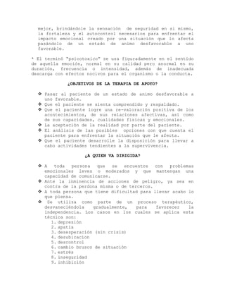 mejor, brindándole la sensación de seguridad en si mismo,
la fortaleza y el autocontrol necesarios para enfrentar el
impacto emocional creado por una situación que lo afecta
pasándolo de un estado de animo desfavorable a uno
favorable.
* El terminó “psicotoxico” se usa figuradamente en el sentido
de aquella emoción, normal en su calidad pero anormal en su
duración, frecuencia o intensidad, además de inadecuada
descarga con efectos nocivos para el organismo o la conducta.
¿OBJETIVOS DE LA TERAPIA DE APOYO?
 Pasar al paciente de un estado de animo desfavorable a
uno favorable.
 Que el paciente se sienta comprendido y respaldado.
 Que el paciente logre una re-valoración positiva de los
acontecimientos, de sus relaciones afectivas, así como
de sus capacidades, cualidades físicas y emocionales.
 La aceptación de la realidad por parte del paciente.
 El análisis de las posibles opciones con que cuenta el
paciente para enfrentar la situación que le afecta.
 Que el paciente desarrolle la disposición para llevar a
cabo actividades tendientes a la supervivencia.
¿A QUIEN VA DIRIGIDA?
 A toda persona que se encuentre con problemas
emocionales leves o moderados y que mantengan una
capacidad de comunicarse.
 Ante la inminencia de acciones de peligro, ya sea en
contra de la perdona misma o de terceros.
 A toda persona que tiene dificultad para llevar acabo lo
que piensa.
 Se utiliza como parte de un proceso terapéutico,
desvaneciéndola gradualmente, para favorecer la
independencia. Los casos en los cuales se aplica esta
técnica son:
1. depresión
2. apatía
3. desesperación (sin crisis)
4. desubicacion
5. descontrol
6. cambio brusco de situación
7. estrés
8. inseguridad
9. inhibición
 
