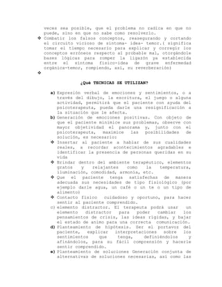 veces sea posible, que el problema no radica en que no
puede, sino en que no sabe como resolverlo.
 Combatir los falsos conceptos, reasegurando y cortando
el circuito vicioso de síntoma- idea- temor.( significa
tomar el tiempo necesario para explicar y corregir los
conceptos erróneos respecto al probable mal, otorgándole
bases lógicas para romper la ligazón ya establecida
entre el síntoma físico-idea de grave enfermedad
orgánica-temor, rompiendo, así, su reverberación)

¿Qué TECNICAS SE UTILIZAN?
a) Expresión verbal de emociones y sentimientos, o a
través del dibujo, la escritura, el juego o alguna
actividad, permitirá que el paciente con ayuda del
psicoterapeuta, pueda darle una resignificación a
la situación que le afecta.
b) Generación de emociones positivas. Con objeto de
que el paciente minimice sus problemas, observe con
mayor objetividad el panorama y, junto con el
psicoterapeuta, maximice las posibilidades de
solución, es necesario:
 Insertar al paciente a hablar de sus cualidades
reales, a recordar acontecimientos agradables e
identificar la presencia de personas queridas en su
vida
 Brindar dentro del ambiente terapéutico, elementos
gratos y relajantes como la temperatura,
iluminación, comodidad, armonía, etc.
 Que el paciente tenga satisfechas de manera
adecuada sus necesidades de tipo fisiológico (por
ejemplo darle agua, un café o un te o un tipo de
alimento)
 Contacto físico cuidadoso y oportuno, para hacer
sentir al paciente comprendido.
c) elemento distractor. El terapeuta podrá usar un
elemento distractor para poder cambiar los
pensamientos de crisis, las ideas rígidas, y bajar
el estado de animo para una correcta comunicación.
d) Planteamiento de hipótesis. Ser el portavoz del
paciente, explicar interpretaciones sobre los
sentimientos que tenga, definiéndolos y
afinándolos, para su fácil comprensión y hacerle
sentir comprendido.
e) Planteamiento de soluciones Generación conjunta de
alternativas de soluciones necesarias, así como las
 