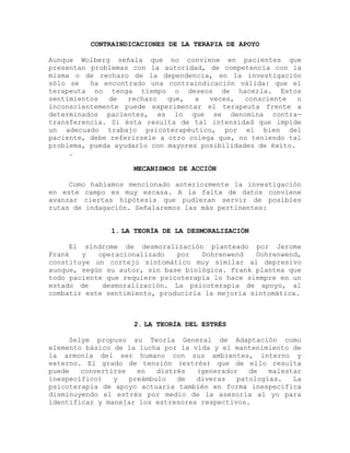 CONTRAINDICACIONES DE LA TERAPIA DE APOYO
Aunque Wolberg señala que no conviene en pacientes que
presentan problemas con la autoridad, de competencia con la
misma o de rechazo de la dependencia, en la investigación
sólo se ha encontrado una contraindicación válida: que el
terapeuta no tenga tiempo o deseos de hacerla. Estos
sentimientos de rechazo que, a veces, consciente o
inconscientemente puede experimentar el terapeuta frente a
determinados pacientes, es lo que se denomina contra-
transferencia. Si ésta resulta de tal intensidad que impide
un adecuado trabajo psicoterapéutico, por el bien del
paciente, debe referírsele a otro colega que, no teniendo tal
problema, pueda ayudarlo con mayores posibilidades de éxito.
.
MECANISMOS DE ACCIÓN
Como habíamos mencionado anteriormente la investigación
en este campo es muy escasa. A la falta de datos conviene
avanzar ciertas hipótesis que pudieran servir de posibles
rutas de indagación. Señalaremos las más pertinentes:
1. LA TEORÍA DE LA DESMORALIZACIÓN
El síndrome de desmoralización planteado por Jerome
Frank y operacionalizado por Dohrenwend Dohrenwend,
constituye un cortejo sintomático muy similar al depresivo
aunque, según su autor, sin base biológica. Frank plantea que
todo paciente que requiere psicoterapia lo hace siempre en un
estado de desmoralización. La psicoterapia de apoyo, al
combatir este sentimiento, produciría la mejoría sintomática.
2. LA TEORÍA DEL ESTRÉS
Selye propuso su Teoría General de Adaptación como
elemento básico de la lucha por la vida y el mantenimiento de
la armonía del ser humano con sus ambientes, interno y
externo. El grado de tensión (estrés) que de ello resulta
puede convertirse en distrés (generador de malestar
inespecífico) y preámbulo de diveras patologías. La
psicoterapia de apoyo actuaría también en forma inespecífica
disminuyendo el estrés por medio de la asesoría al yo para
identificar y manejar los estresores respectivos.
 