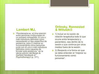 Lambert MJ,
 “Psicoterapia es: a) Una relación
entre personas involucradas en
un proceso compartido, b) uno o
más individuos definidos como
necesitando un tipo específico de
asistencia, para c) mejorar su
funcionamiento como personas,
junto con d) uno o más individuos
definidos como capaces de
brindar esta asistencia.” en la
última edición del Bergin &
Garfield Handbook of
Psychotherapy3 (p. 311),
Orlinsky, Ronnestad
& Willutzki3
 1) Incluir en la noción de
relación terapéutica todo lo que
ocurre entre terapeuta(s) y
paciente(s), sea dentro de la
sesión o que continúa por otros
medios fuera de la sesión.
 2) Respecto a la forma en que
se debe entender el “mejorar su
funcionamiento como
personas”,
 
