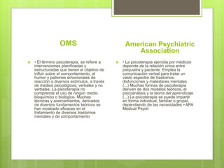 OMS
 • El término psicoterapia, se refiere a
intervenciones planificadas y
estructuradas que tienen el objetivo de
influir sobre el comportamiento, el
humor y patrones emocionales de
reacción a diversos estímulos, a través
de medios psicológicos, verbales y no
verbales. La psicoterapia no
comprende el uso de ningún medio
bioquímico o biológico. Muchas
técnicas y acercamientos, derivados
de diversos fundamentos teóricos se
han mostrado eficaces en el
tratamiento de diversos trastornos
mentales y de comportamiento
American Psychiatric
Association
 • La psicoterapia ejercida por médicos
depende de la relación única entre
psiquiatra y paciente. Emplea la
comunicación verbal para tratar un
vasto espectro de trastornos,
disfunciones y malestares mentales
(...) Muchas formas de psicoterapia
derivan de dos modelos teóricos, el
psicoanálisis y la teoría del aprendizaje
(...) La psicoterapia se puede impartir
en forma individual, familiar o grupal,
dependiendo de las necesidades • APA
Medical Psych
 