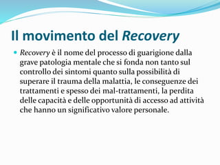 Il movimento del Recovery
 Recovery è il nome del processo di guarigione dalla
grave patologia mentale che si fonda non tanto sul
controllo dei sintomi quanto sulla possibilità di
superare il trauma della malattia, le conseguenze dei
trattamenti e spesso dei mal-trattamenti, la perdita
delle capacità e delle opportunità di accesso ad attività
che hanno un significativo valore personale.
 