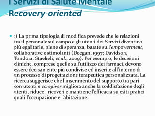 I Servizi di Salute Mentale
Recovery-oriented
 1) La prima tipologia di modifica prevede che le relazioni
tra il personale sul campo e gli utenti dei Servizi diventino
più egalitarie, piene di speranza, basate sull’empowerment,
collaborative e stimolanti (Deegan, 1997; Davidson,
Tondora, Staeheli, et al., 2009). Per esempio, le decisioni
cliniche, comprese quelle sull’utilizzo dei farmaci, devono
essere decisamente più condivise ed inserite all’interno di
un processo di progettazione terapeutica personalizzata. La
ricerca suggerisce che l’inserimento del supporto tra pari
con utenti e caregiver migliora anche la soddisfazione degli
utenti, riduce i ricoveri e mantiene l’efficacia su esiti pratici
quali l’occupazione e l’abitazione .
 