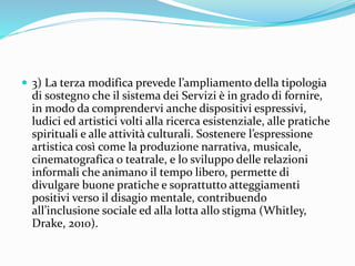  3) La terza modifica prevede l’ampliamento della tipologia
di sostegno che il sistema dei Servizi è in grado di fornire,
in modo da comprendervi anche dispositivi espressivi,
ludici ed artistici volti alla ricerca esistenziale, alle pratiche
spirituali e alle attività culturali. Sostenere l’espressione
artistica così come la produzione narrativa, musicale,
cinematografica o teatrale, e lo sviluppo delle relazioni
informali che animano il tempo libero, permette di
divulgare buone pratiche e soprattutto atteggiamenti
positivi verso il disagio mentale, contribuendo
all’inclusione sociale ed alla lotta allo stigma (Whitley,
Drake, 2010).
 