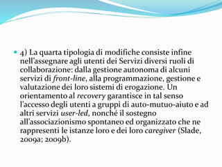  4) La quarta tipologia di modifiche consiste infine
nell’assegnare agli utenti dei Servizi diversi ruoli di
collaborazione: dalla gestione autonoma di alcuni
servizi di front-line, alla programmazione, gestione e
valutazione dei loro sistemi di erogazione. Un
orientamento al recovery garantisce in tal senso
l’accesso degli utenti a gruppi di auto-mutuo-aiuto e ad
altri servizi user-led, nonché il sostegno
all’associazionismo spontaneo ed organizzato che ne
rappresenti le istanze loro e dei loro caregiver (Slade,
2009a; 2009b).
 