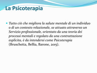 La Psicoterapia
 Tutto ciò che migliora la salute mentale di un individuo
o di un contesto relazionale, se attuato attraverso un
Servizio professionale, orientato da una teoria dei
processi mentali e regolato da una contrattazione
esplicita, è da intendersi come Psicoterapia
(Bruschetta, Bellia, Barone, 2015).
 