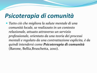 Psicoterapia di comunità
 Tutto ciò che migliora la salute mentale di una
comunità locale, se realizzato in un contesto
relazionale, attuato attraverso un servizio
professionale, orientato da una teoria dei processi
mentali e regolato da una contrattazione esplicita, è da
quindi intendersi come Psicoterapia di comunità
(Barone, Bellia,Bruschetta, 2010).
 