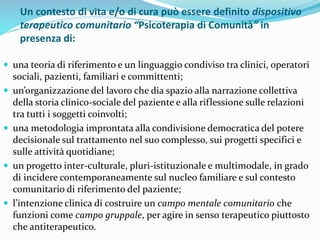 Un contesto di vita e/o di cura può essere definito dispositivo
terapeutico comunitario “Psicoterapia di Comunità” in
presenza di:
 una teoria di riferimento e un linguaggio condiviso tra clinici, operatori
sociali, pazienti, familiari e committenti;
 un’organizzazione del lavoro che dia spazio alla narrazione collettiva
della storia clinico-sociale del paziente e alla riflessione sulle relazioni
tra tutti i soggetti coinvolti;
 una metodologia improntata alla condivisione democratica del potere
decisionale sul trattamento nel suo complesso, sui progetti specifici e
sulle attività quotidiane;
 un progetto inter-culturale, pluri-istituzionale e multimodale, in grado
di incidere contemporaneamente sul nucleo familiare e sul contesto
comunitario di riferimento del paziente;
 l’intenzione clinica di costruire un campo mentale comunitario che
funzioni come campo gruppale, per agire in senso terapeutico piuttosto
che antiterapeutico.
 