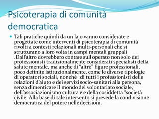 Psicoterapia di comunità
democratica
 Tali pratiche quindi da un lato vanno considerate e
progettate come interventi di psicoterapia di comunità
rivolti a contesti relazionali multi-personali che si
strutturano a loro volta in campi mentali gruppali
.Dall’altro dovrebbero contare sull’operato non solo dei
professionisti tradizionalmente considerati specialisti della
salute mentale, ma anche di “altre” figure professionali,
poco definite istituzionalmente, come le diverse tipologie
di operatori sociali, nonché di tutti i professionisti delle
relazioni d’aiuto e dei servizi socio-sanitari alla persona,
senza dimenticare il mondo del volontariato sociale,
dell’associazionismo culturale e della cosiddetta “società
civile. Alla base di tale intervento si prevede la condivisione
democratica del potere nelle decisioni.
 