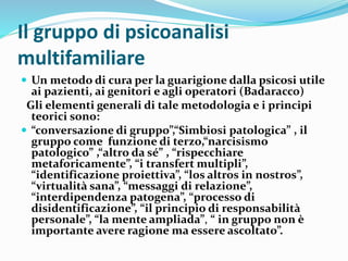 Il gruppo di psicoanalisi
multifamiliare
 Un metodo di cura per la guarigione dalla psicosi utile
ai pazienti, ai genitori e agli operatori (Badaracco)
Gli elementi generali di tale metodologia e i principi
teorici sono:
 “conversazione di gruppo”,“Simbiosi patologica” , il
gruppo come funzione di terzo,“narcisismo
patologico” ,“altro da sé” , “rispecchiare
metaforicamente”, “i transfert multipli”,
“identificazione proiettiva”, “los altros in nostros”,
“virtualità sana”, “messaggi di relazione”,
“interdipendenza patogena”, “processo di
disidentificazione”, “il principio di responsabilità
personale”, “la mente ampliada”, “ in gruppo non è
importante avere ragione ma essere ascoltato”.
 