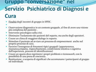 Gruppo “conversazione” nel
Servizio Psichiatrico di Diagnosi e
Cura
 Finalità degli incontri di gruppo in SPDC.

 Osservazione diagnostica in un contesto gruppale, al fine di avere una visione
più complessa del paziente .
 Intervento psicologico sulla crisi.
 Diminuire l’isolamento dei pazienti del reparto, ma anche degli operatori.
 Creare un clima di maggiore dialogo in reparto.
 Stimolare il paziente ad avviare un processo di empowerment anche nel
proprio processo di cura.
 Favorire l’insorgenze di fenomeni tipici gruppali (appartenenza,
risonanza,empatia, rispecchiamento, condivisione emotiva e cognitiva
dell’esperienza, processi di identificazione)
 Creare un spazio dove esprimere i propri problemi e riconoscerli, con la
possibilità di una presa di coscienza.
 Restituzione e scoperta di significati che accomunano i partecipanti al gruppo
ed individuali.
 