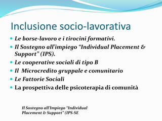 Inclusione socio-lavorativa
 Le borse-lavoro e i tirocini formativi.
 Il Sostegno all’impiego “Individual Placement &
Support” (IPS).
 Le cooperative sociali di tipo B
 Il Microcredito gruppale e comunitario
 Le Fattorie Sociali
 La prospettiva delle psicoterapia di comunità
Il Sostegno all’Impiego “Individual
Placement & Support” (IPS-SE
 