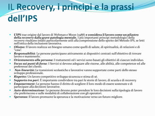IL Recovery, i principi e la prassi
dell’IPS
 L’IPS trae origine dal lavoro di Wehman e Moon (1988) e considera il lavoro come un pilastro
della recovery dalla grave patologia mentale. I più importanti principi metodologici della
recovery risultano infatti particolarmente utili alla comprensione dello spirito del Metodo IPS, se letti
nell’ottica della inclusione lavorativa.
 Olismo: Il lavoro realizza un bisogno umano come quelli di salute, di spiritualità, di relazioni e di
“casa”.
 Responsabilità: Le persone partecipano attivamente ai dispositivi centrati sull’obiettivo di trovare
lavoro e mantenerlo.
 Orientamento alla persona: I trattamenti ed i servizi sono basati gli obiettivi di ciascun individuo.
 Focus sui punti di forza: I Servizi si devono adeguare alle risorse, alle abilità, alle competenze ed alle
preferenze dei clienti.
 Non-linearità: Le transizioni scolastiche e lavorative vanno supportate come parti dello stesso
sviluppo professionale.
 Rispetto: Un lavoro competitivo sviluppa sicurezza e stima di sé.
 Supporto tra pari: È importante condividere tra pari le storie di lavoro, di scuola e di recovery.
 Empowerment: Le persone hanno il diritto di scegliere il loro modo di essere sostenute e di
partecipare alla decisioni lavorative.
 Auto-determinazione: Le persone devono poter prendere le loro decisioni sulla tipologia di lavoro
che preferiscono e sulle modalità di collaborazione con gli operatori.
 Speranza: Il lavoro promuove la speranza e la motivazione verso un futuro migliore.
 