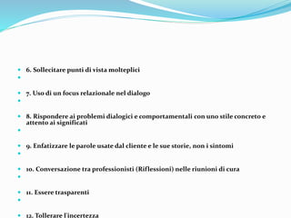  6. Sollecitare punti di vista molteplici

 7. Uso di un focus relazionale nel dialogo

 8. Rispondere ai problemi dialogici e comportamentali con uno stile concreto e
attento ai significati

 9. Enfatizzare le parole usate dal cliente e le sue storie, non i sintomi

 10. Conversazione tra professionisti (Riflessioni) nelle riunioni di cura

 11. Essere trasparenti

 12. Tollerare l'incertezza
 