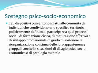 Sostegno psico-socio-economico
 Tali dispositivi consentono infatti alle comunità di
individui che condividono uno specifico territorio
politicamente definito di partecipare a quei processi
sociali di formazione civica, di maturazione affettiva e
di sviluppo professionale in grado di sostenere la
riorganizzazione continua delle loro appartenenze
gruppali, anche in situazioni di disagio psico-socio-
economico o di patologia mentale
 