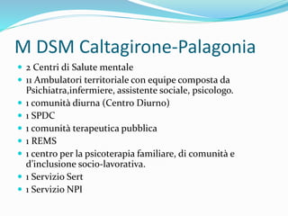 M DSM Caltagirone-Palagonia
 2 Centri di Salute mentale
 11 Ambulatori territoriale con equipe composta da
Psichiatra,infermiere, assistente sociale, psicologo.
 1 comunità diurna (Centro Diurno)
 1 SPDC
 1 comunità terapeutica pubblica
 1 REMS
 1 centro per la psicoterapia familiare, di comunità e
d’inclusione socio-lavorativa.
 1 Servizio Sert
 1 Servizio NPI
 