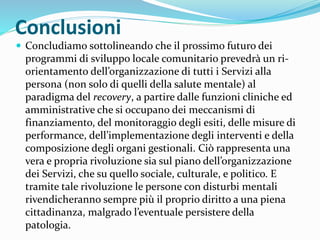 Conclusioni
 Concludiamo sottolineando che il prossimo futuro dei
programmi di sviluppo locale comunitario prevedrà un ri-
orientamento dell’organizzazione di tutti i Servizi alla
persona (non solo di quelli della salute mentale) al
paradigma del recovery, a partire dalle funzioni cliniche ed
amministrative che si occupano dei meccanismi di
finanziamento, del monitoraggio degli esiti, delle misure di
performance, dell’implementazione degli interventi e della
composizione degli organi gestionali. Ciò rappresenta una
vera e propria rivoluzione sia sul piano dell’organizzazione
dei Servizi, che su quello sociale, culturale, e politico. E
tramite tale rivoluzione le persone con disturbi mentali
rivendicheranno sempre più il proprio diritto a una piena
cittadinanza, malgrado l’eventuale persistere della
patologia.
 