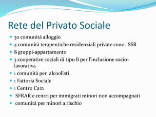 Rete del Privato Sociale
 30 comunità alloggio
 4 comunità terapeutiche residenziali private conv . SSR
 8 gruppi-appartamento
 3 cooperative sociali di tipo B per l’inclusione socio-
lavorativa
 1 comunità per alcoolisti
 1 Fattoria Sociale
 1 Centro Cara
 SFRAR e centri per immigrati minori non accompagnati
 comunità per minori a rischio
 