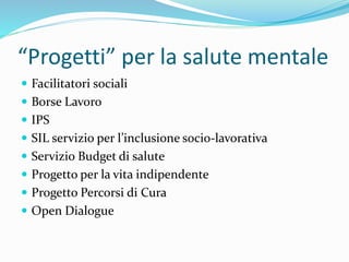 “Progetti” per la salute mentale
 Facilitatori sociali
 Borse Lavoro
 IPS
 SIL servizio per l’inclusione socio-lavorativa
 Servizio Budget di salute
 Progetto per la vita indipendente
 Progetto Percorsi di Cura
 Open Dialogue
 