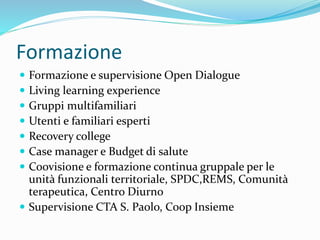 Formazione
 Formazione e supervisione Open Dialogue
 Living learning experience
 Gruppi multifamiliari
 Utenti e familiari esperti
 Recovery college
 Case manager e Budget di salute
 Coovisione e formazione continua gruppale per le
unità funzionali territoriale, SPDC,REMS, Comunità
terapeutica, Centro Diurno
 Supervisione CTA S. Paolo, Coop Insieme
 