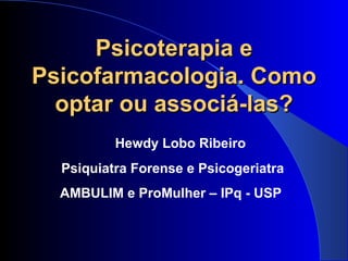 Psicoterapia e Psicofarmacologia. Como optar ou associá-las? Hewdy Lobo Ribeiro Psiquiatra Forense e Psicogeriatra AMBULIM e ProMulher – IPq - USP  