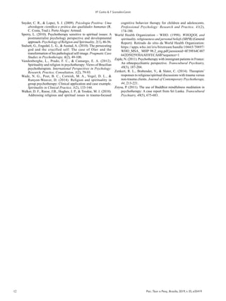 12 Psic.:Teor. e Pesq., Brasília, 2019, v. 35, e35419
VF Cunha & F Scorsolini-Comin
Snyder, C. R., & Lopez, S. J. (2009). Psicologia Positiva: Uma
abordagem científica e prática das qualidades humanas (R.
C. Costa, Trad.). Porto Alegre: Artmed.
Sperry, L. (2010). Psychotherapy sensitive to spiritual issues: A
postmaterialist psychology perspective and developmental
approach. Psychology of Religion and Spirituality, 2(1), 46-56.
Stalsett, G., Engedal, L. G., & Austad, A. (2010). The persecuting
god and the crucified self: The case of Olav and the
transformation of his pathological self-image. Pragmatic Case
Studies in Psychotherapy, 6(2), 49-100.
Vandenberghe, L., Prado, F. C., & Camargo, E. A. (2012).
Spirituality and religion in psychotherapy: Views of Brazilian
psychotherapists. International Perspectives in Psychology:
Research, Practice, Consultation, 1(2), 79-93.
Wade, N. G., Post, B. C., Cornish, M. A., Vogel, D. L., &
Runyon-Weaver, D. (2014). Religion and spirituality in
group psychotherapy: Clinical application and case example.
Spirituality in Clinical Practice, 1(2), 133-144.
Walker, D. F., Reese, J.B., Hughes, J. P., & Troskie, M. J. (2010).
Addressing religious and spiritual issues in trauma-focused
cognitive behavior therapy for children and adolescents.
Professional Psychology: Research and Practice, 41(2),
174-180.
World Health Organization – WHO. (1998). WHOQOL and
spirituality, religiousness and personal beliefs (SRPB) (General
Report). Retirado do sítio da World Health Organization:
https://apps.who.int/iris/bitstream/handle/10665/70897/
WHO_MSA_ MHP 98.2_eng.pdf;jsessionid=4F39F64C487
642D5025930AA03FECA6B?sequence=1
Zajde, N. (2011). Psychotherapy with immigrant patients in France:
An ethnopsychiatric perspective. Transcultural Psychiatry,
48(3), 187-204.
Zenkert, R. L., Brabender, V., & Slater, C. (2014). Therapists’
responses to religious/spiritual discussions with trauma versus
non-trauma clients. Journal of Contemporary Psychotherapy,
44, 213-221.
Zoysa, P. (2011). The use of Buddhist mindfulness meditation in
psychotherapy: A case report from Sri Lanka. Transcultural
Psychiatry, 48(5), 675-683.
 
