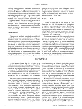 4 Psic.:Teor. e Pesq., Brasília, 2019, v. 35, e35419
VF Cunha & F Scorsolini-Comin
2016, que tiveram a temática relacionada com o objetivo
do estudo e possibilitaram responder à questão norteadora
pré-definida. O recorte temporal buscou a inclusão de
evidências mais recentes, de modo a compreender o status
da produção contemporânea sobre o tema. Foram excluídas
outras publicações (teses, dissertações, monografias,
resenhas, cartas, editoriais, notícias, obituários, livros
e capítulos), artigos fora do período de publicação
estabelecido, incompletos e em outros idiomas que não
português e inglês. Também foram excluídos aqueles que
se relacionaram com o tema, mas que não responderam à
questão norteadora ou que abordaram a temática apenas
de modo tangencial.
Procedimento
O levantamento dos dados foi realizado no mês de abril
de 2016. Os unitermos foram combinados e os registros
encontrados foram lidos em termos de título e o resumo.
Apenas os artigos relacionados ao tema e em consonância
com os critérios estabelecidos foram selecionados. Esse
procedimento foi realizado por dois juízes independentes,
ambos com formação em Psicologia e com treinamento e
familiaridade com o tema e os procedimentos da revisão.As
discordâncias foram analisadas por um terceiro juiz, também
com ampla experiência na área. Os artigos repetidos foram
contabilizados uma única vez. Os artigos selecionados a
partir da leitura dos títulos e resumos foram recuperados para
leitura na íntegra. Novamente foram aplicados os critérios
de inclusão e exclusão, tomando como referência os textos
completos. Foram recuperados e analisados na íntegra os
estudos que restaram a partir desse processo de leitura e
análise, compondo o corpus final.
Análise de Dados
O corpus foi organizado em uma planilha de Excel,
destacando, para cada artigo recuperado na amostra final,
os seguintes aspectos necessários para a identificação
do perfil das publicações: título, autores, instituição de
origem dos autores, ano de publicação, periódico, objetivo,
método/tipo de estudo, amostra, instrumentos, principais
resultados, principais conclusões, limites e potencialidades/
contribuições para novos estudos.
A apresentação da revisão/síntese do conhecimento
pautou-se nas recomendações do sistema PRISMA a partir
dos critérios preconizados em sua lista de verificação
(Moher et al., 2009). O PRISMAfoi utilizado para avaliar as
características de redação do estudo e não necessariamente
sua qualidade metodológica, sendo uma diretriz que tem
como objetivo ajudar autores a melhorarem a qualidade do
relato dos dados das revisões. A partir do delineamento do
perfil de produções, apresentado na seção de Resultados,
os artigos foram analisados na íntegra para a construção
de categorias, de modo a responder à questão norteadora e
atender aos objetivos específicos da revisão.
RESULTADOS
Os processos de busca, seleção e recuperação de
evidências estão sumarizados no fluxograma (Figura 1). A
maior parte das investigações que compuseram o corpus foi
qualitativa (88%), seguida por investigações quantitativas
e mistas, com 6% cada. Os artigos são predominantemente
em idioma inglês (86%) e o restante (14%) em português. O
ano de maior evidência foi 2010, com 24% das publicações,
seguido pelos anos 2013, 2014 e 2015, com 16% cada um
deles.
Pela análise do país de origem do primeiro autor de cada
artigo recuperado, observou-se a presença de produções
oriundas do Brasil, Estados Unidos, Canadá, África do Sul,
França, Egito, Noruega, Sri Lanka, Israel, Chipre, Irã e Reino
Unido. Os Estados Unidos, isoladamente, representaram
52% da amostra. O periódico que mais apareceu entre as
publicações foi Spirituality in Clinical Practice (10%),
seguido por Psychology of Religion and Spirituality (8%)
e por Professional Psychology: Research and Practice,
Journal of Religion and Health e Cognitive and Behavioral
Practice, com 6% cada. Há que se considerar, portanto,
que as comunicações sobre a R/E ainda parecem estar
centradas em periódicos específicos e com políticas
editoriais especializadas nesse campo, que pode tornar a
produção um nicho, com maior dificuldade de ser veiculada
em revistas generalistas das áreas de Psicologia, Medicina,
Enfermagem ou mesmo de Saúde Mental ou de Psicologia
Clínica. Observa-se um movimento de encaminhamento
dessas produções a revistas que, possivelmente, possuem
políticas editoriais mais centralizadas nesses fenômenos,
o que pode ser um indício importante para localizar essa
produção, mas diminui o seu diálogo com outras temáticas
no campo da Saúde e da Psicologia.
As investigações qualitativas eleitas nessa revisão
se apresentaram a partir de diversos estudos de caso,
formulação de teorias e abordagens específicas com
ilustração de caso (Karekla & Constantinou, 2010),
relatos de experiência profissional (Genaro Junior, 2011)
e investigações exploratórias com profissionais (Henning-
Geronasso & Moré, 2015; Oliveira & Junges, 2012), e
empregaram instrumentos como entrevistas e questionários
abertos ou semiestruturados (Zenkert, Brabender, &
Slater, 2014). Os estudos quantitativos utilizaram escalas
e questionários como o The Spiritual Transcendence Index
(Cornish, Wade, & Knight, 2013), Religious Commitment
Inventory – 1 (RCI-10), Revised DyadicAdjustment Scale – 4
(RDAS-4), Working Alliance Inventory (WAI-ST) e o Client
 
