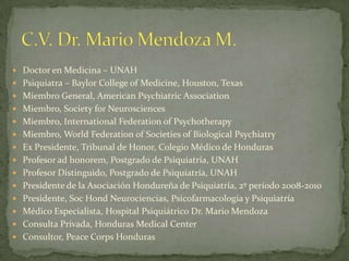 C.V. Dr. Mario Mendoza M. Doctor en Medicina – UNAH Psiquiatra – Baylor College of Medicine, Houston, Texas Miembro General, American Psychiatric Association Miembro, Society for Neurosciences Miembro, International Federation of Psychotherapy Miembro, World Federation of Societies of Biological Psychiatry Ex Presidente, Tribunal de Honor, Colegio Médico de Honduras Profesor ad honorem, Postgrado de Psiquiatría, UNAH Profesor Distinguido, Postgrado de Psiquiatría, UNAH Presidente de la Asociación Hondureña de Psiquiatría, 2º período 2008-2010 Presidente, Soc Hond Neurociencias, Psicofarmacología y Psiquiatría Médico Especialista, Hospital Psiquiátrico Dr. Mario Mendoza Consulta Privada, Honduras Medical Center Consultor, Peace Corps Honduras 