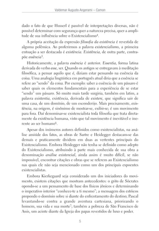 dado o fato de que Husserl é passível de interpretações diversas, não é
possível determinar com segurança quer a natureza precisa, quer a ampli-
tude de sua influência sobre o Existencialismo4.
A própria aceitação da expressão filosofia da existência é revestida de
alguma polêmica. Ao proferirmos a palavra existencialismo, a primeira
entoação a ser destacada é existência. Existência, de outra parte, contra-
põe essência5.
Historicamente, a palavra essência é anterior. Essentia, forma latina
derivada do verbo esse, ser. Quando os antigos se entregavam à meditação
filosófica, a pensar aquilo que é, diziam estar pensando na essência da
coisa. Uma analogia lingüística em português atual diria que a essência se
refere ao “sendo” da coisa. Por exemplo: saber a essência de um pássaro é
saber quais os elementos fundamentais para a experiência de se estar
“sendo” um pássaro. Só muito mais tarde surgiria, também em latim, a
palavra existentia, existência, derivada de existere, que significa sair de
uma casa, de um domínio, de um esconderijo. Mais precisamente, exis-
tência, na origem, é sinônimo de mostrar-se, exibir-se; é um movimento
para fora. Daí denominar-se existencialista toda filosofia que trata direta-
mente da existência humana, visto que tal movimento é inevitável e ine-
rente ao ser humano6.
Apesar dos inúmeros autores definidos como existencialistas, na aná-
lise amiúde dos fatos, as obras de Sartre e Heidegger destacam-se das
demais e praticamente dividem em duas as vertentes principais do
Existencialismo. Embora Heidegger não tenha se definido como adepto
do Existencialismo, atribuindo à parte mais conhecida de sua obra a
denominação análise existencial, ainda assim é muito difícil, se não
impossível, encontrar citações e obras que se referem ao Existencialismo
nas quais ele não seja mencionado como um dos principais expoentes
existencialistas.
Embora Kierkegaard seja considerado um dos iniciadores do movi-
mento, existem citações que mostram antecedentes: o grito de Sócrates
opondo-se a um pensamento de base dos físicos jônicos e determinando
o imperativo interior “conhece-te a ti mesmo”; a mensagem dos estóicos
propondo o domínio sobre si diante do enfrentamento do destino; Pascal
levantando-se contra a grande aventura cartesiana, priorizando o
homem, sua vida e sua morte7; também a pobreza de São Francisco de
Assis, um acinte diante da Igreja dos papas revestidos de luxo e poder.
Valdemar Augusto Angerami – Camon
5
 
