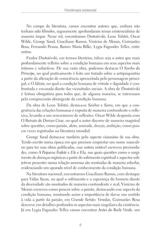 No campo da literatura, vamos encontrar autores que, embora não
tenham sido filósofos, seguramente aprofundaram temas existencialistas de
maneira ímpar. Nesse rol, encontramos Dostoiévski, Leon Tolstói, Oscar
Wilde, George Sand, Graciliano Ramos, Vinícius de Morais, Guimarães
Rosa, Fernando Pessoa, Rainer Maria Rilke, Lygia Fagundes Telles, entre
outros.
Fiodor Dostoiévski, em termos literários, talvez seja o autor que mais
profundamente refletiu sobre a condição humana em seus aspectos mais
íntimos e subjetivos. De sua vasta obra, podemos destacar O Sonho do
Príncipe, no qual praticamente é feito um tratado sobre a antipsiquiatria
a partir da alteração de consciência apresentada pelo personagem princi-
pal; e O Idiota, no qual a condição humana de virtude e dignidade é con-
frontada e encarada diante das vicissitudes sociais. A obra de Dostoiévski
é leitura obrigatória para todos que, de alguma maneira, se interessam
pela compreensão abrangente da condição humana.
Da obra de Leon Tolstói, destaca-se Senhor e Servo, em que a con-
gruência das relações humanas é exposta de maneira contundente e refle-
xiva, levando a um sem-número de reflexões. Oscar Wilde desponta com
O Retrato de Dorian Gray, no qual o autor discorre de maneira magistral
sobre questões, como paixão, afeto, amizade, desejo, ambição, como pou-
cas vezes registradas na literatura mundial.
George Sand destaca-se também pelo aspecto visionário de sua obra.
Tendo escrito numa época em que precisou emprestar um nome masculi-
no para ter suas obras publicadas, essa autora notável escreveu preciosida-
des, como A Pequena Fadete e Ele e Ela, nas quais questões como o surgi-
mento de doenças orgânicas a partir do sofrimento espiritual e aspectos sub-
jetivos presentes numa relação amorosa são mostradas de maneira soberba,
evidenciando um apurado nível de conhecimento da condição humana.
Na literatura nacional, encontramos Graciliano Ramos, com destaque
para Vidas Secas, no qual o sofrimento e a esperança do homem diante
da diversidade são mostrados de maneira contundente e real; Vinícius de
Morais escreveu como poucos sobre a paixão, destacando esse aspecto da
condição humana, mostrando assim a importância de dar-se um sentido
à vida a partir da paixão; em Grande Sertão: Veredas, Guimarães Rosa
descreve em detalhes profundos os aspectos mais singulares da existência.
Já em Lygia Fagundes Telles vamos encontrar Antes do Baile Verde, um
Psicoterapia existencial
6
 