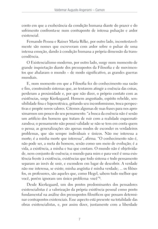Valdemar Augusto Angerami – Camon
7
conto em que a exuberância da condição humana diante do prazer e do
sofrimento confronta-se num contraponto de intensa pulsação e ardor
existencial.
Fernando Pessoa e Rainer Maria Rilke, por outro lado, incontestavel-
mente são nomes que escreveram com ardor sobre o pulsar de uma
intensa emoção, dando à condição humana a própria dimensão da trans-
cendência.
O Existencialismo moderno, por outro lado, surge num momento de
grande inquietação diante dos pressupostos da Filosofia e de movimen-
tos que abalaram o mundo – de modo significativo, as grandes guerras
mundiais.
E, num momento em que a Filosofia fez do conhecimento sua razão
e fim, construindo sistemas que, ao tentarem atingir a essência das coisas,
perderam a proximidade e, por que não dizer, o próprio contato com as
existências, surge Kierkegaard. Homem angustiado, espírito rebelde, sen-
sibilidade fina e hiperestésica, gritando seu inconformismo, troca perspec-
tivas e propõe novos valores. Citemos algumas de suas frases para nos apro-
ximarmos um pouco do seu pensamento: “a busca da essência não é senão
um artifício dos homens que tratam de ruir com a realidade esquemati-
zando-a; o pensamento não possui validade se não se tem em conta quem
o pensa; as generalizações são apenas modos de esconder os verdadeiros
problemas, que são sempre individuais e únicos. Não me interessa a
morte; é a minha morte que interessa”, afirma. “O conhecimento não é,
não pode ser, a meta do homem, senão como um meio de evolução; é a
vida, a existência, a minha e tua que contam. O mundo não é objetivida-
de, nem conjunto de essência; o mundo para mim e para você é uma exis-
tência frente à existência, existências que todo sistema e todo pensamento
separam ao invés de unir, e escondem em lugar de descobrir. A verdade
não me interessa, se existe; minha angústia é minha verdade; ... os filóso-
fos, os professores, são aqueles que, como Hegel, sabem tudo melhor que
você, porém ignoram um único problema: você”8.
Desde Kierkegaard, um dos pontos predominantes dos pensadores
existencialistas é a valorização da própria existência pessoal como ponto
fundamental na análise dos pressupostos filosóficos que possam determi-
nar contrapontos existenciais. Esse aspecto está presente na totalidade das
obras existencialistas, e, por assim dizer, juntamente com a liberdade
 
