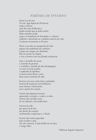 PARÊMIA DE INVERNO
Sexta Lua do ano
No céu, logo depois do Pôr-do-sol,
surge a Arturus
uma das mais brilhantes e
lindas estrelas que se pode sonhar.
Mais noitinha ainda
surge a Constelação do Escorpião e a Antaris
radiante e afirmando ser a própria essência da vida.
E estamos novamente no Inverno.
Deixe a tua dor um pouquinho de lado
esquece dos problemas do cotidiano.
Largue tua mágoa, teu desalento.
Põe um sorriso na alegria,
e viva o Inverno com sua florada exuberante.
Veja o vermelho da suinã,
o amarelo do girassol,
o vermelho e amarelo do bico-de-papagaio,
as cores vivas da azaléia,
o esplendor do Ipê-Roxo
e tantas outras flores e cores
desse nosso momento de vida.
Inverno com suas noites frias e estreladas.
Inverno do luamento mais brilhante,
mais intenso e harmonioso
com o pulsar do coração.
Inverno das fogueiras juninas
aquecendo o coração, o corpo e a alma.
Inverno das manhãs azuis,
do sol radiante e das tardes frias.
Inverno da vida
que passa lá de fora
pra dentro do coração
acalentando a esperança e a ilusão.
Inverno das noites aquecidas
pelo orvalhar e pelo
olor dos craveiros. E pelo brilho de um doce
e meigo olhar.
Valdemar Augusto Angerami
 