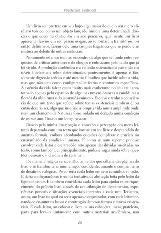Um livro sempre traz em seu bojo algo maior do que o seu mero ali-
nhavo teórico; como um objeto lançado rumo a uma determinada dire-
ção e que encontra obstáculos em seu percurso, igualmente um livro
apresenta desvios em seu percurso que, ao se tornarem transitórios, ou
então definitivos, fazem dele uma simples fragrância que se perde e se
mistura ao deleite de outras essências.
Novamente estamos indo ao encontro de algo que se funde entre res-
quícios de críticas anteriores e de elogios e entusiasmo pelo tanto que já
foi vivido. A produção acadêmica e a reflexão sistematizada pairando em
níveis intelectuais sobre determinados ponteamentos é apenas e tão-
somente digressão teórica e até mesmo filosófica que incide sobre a vida,
mas que não tem como configurar-lhe forma e contornos específicos.
A essência da vida talvez esteja muito mais exuberante no céu azul con-
tornado apenas pelo espasmo de algumas nuvens brancas a emoldurar a
florada da sibipiruna e do jacarandá-mimoso. Escrevo e tenho a consciên-
cia de que um texto que reflete sobre temas existenciais também é, ou
então deveria ser, algo que inserisse a própria vida numa amplitude onde
nenhum elemento da Natureza fosse isolado ou deixado numa condição
de ostracismo. Passeio um longo passear.
Passeio pela minha imaginação e concebo a percepção dos meus lei-
tores deparando com um texto que insiste em ser livre e desprendido de
amarras formais, embora abordando questões complexas e cruciais no
emaranhado da condição humana. É como se num repente pudesse
envolver cada leitor e esclarecê-lo não apenas das dúvidas suscitadas no
texto, como também, e, principalmente, pudesse vagar ainda sobre ques-
tões pessoais e individuais de cada um.
De maneira mágica seria, então, um autor que saltaria das páginas do
livro e se transformaria num amigo, confidente, amante e companheiro
de desatinos e alegrias. Percorreria cada leitor em seus caminhos e ilusão.
E daria configuração ao irreal da tentativa de abstração feita pelo leitor da
figura do autor. E também convidaria cada leitor para ajudar no enrique-
cimento do próprio livro através da contribuição de depoimentos, expe-
riências pessoais e situações vivenciais inerentes a cada um. Teríamos,
assim, um livro no qual eu seria apenas o organizador, com cada leitor tor-
nando-se co-autor na busca e construção de novas formas e buscas existen-
ciais. E cada leitor, ao colocar o livro na sua cabeceira, mesa, prateleira,
pasta para levá-lo juntamente com outros materiais acadêmicos, não
Psicoterapia existencial
VIII
 