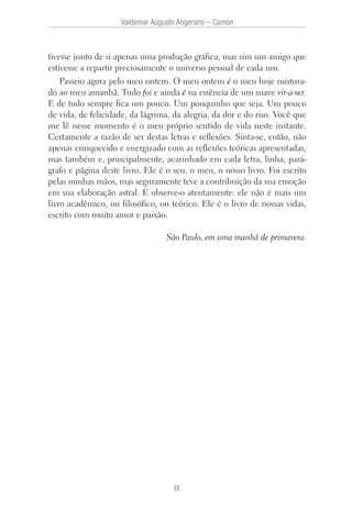 tivesse junto de si apenas uma produção gráfica, mas sim um amigo que
estivesse a repartir preciosamente o universo pessoal de cada um.
Passeio agora pelo meu ontem. O meu ontem é o meu hoje mistura-
do ao meu amanhã. Tudo foi e ainda é na essência de um suave vir-a-ser.
E de tudo sempre fica um pouco. Um pouquinho que seja. Um pouco
de vida, de felicidade, da lágrima, da alegria, da dor e do riso. Você que
me lê nesse momento é o meu próprio sentido de vida neste instante.
Certamente a razão de ser destas letras e reflexões. Sinta-se, então, não
apenas enriquecido e energizado com as reflexões teóricas apresentadas,
mas também e, principalmente, acarinhado em cada letra, linha, pará-
grafo e página deste livro. Ele é o seu, o meu, o nosso livro. Foi escrito
pelas minhas mãos, mas seguramente teve a contribuição da sua emoção
em sua elaboração astral. E observe-o atentamente: ele não é mais um
livro acadêmico, ou filosófico, ou teórico. Ele é o livro de nossas vidas,
escrito com muito amor e paixão.
São Paulo, em uma manhã de primavera.
Valdemar Augusto Angerami – Camon
IX
 