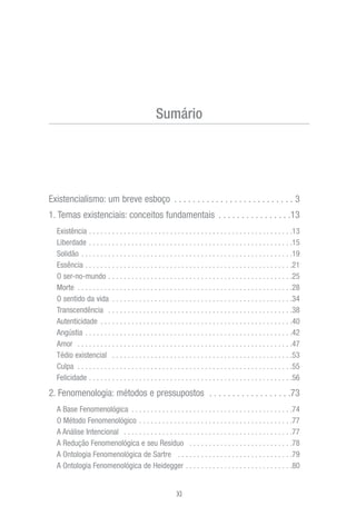 Existencialismo: um breve esboço . . . . . . . . . . . . . . . . . . . . . . . . . . 3
1. Temas existenciais: conceitos fundamentais . . . . . . . . . . . . . . . .13
Existência . . . . . . . . . . . . . . . . . . . . . . . . . . . . . . . . . . . . . . . . . . . . . . . . . . . . .13
Liberdade . . . . . . . . . . . . . . . . . . . . . . . . . . . . . . . . . . . . . . . . . . . . . . . . . . . . .15
Solidão . . . . . . . . . . . . . . . . . . . . . . . . . . . . . . . . . . . . . . . . . . . . . . . . . . . . . . .19
Essência . . . . . . . . . . . . . . . . . . . . . . . . . . . . . . . . . . . . . . . . . . . . . . . . . . . . . .21
O ser-no-mundo . . . . . . . . . . . . . . . . . . . . . . . . . . . . . . . . . . . . . . . . . . . . . . . .25
Morte . . . . . . . . . . . . . . . . . . . . . . . . . . . . . . . . . . . . . . . . . . . . . . . . . . . . . . . .28
O sentido da vida . . . . . . . . . . . . . . . . . . . . . . . . . . . . . . . . . . . . . . . . . . . . . . .34
Transcendência . . . . . . . . . . . . . . . . . . . . . . . . . . . . . . . . . . . . . . . . . . . . . . . .38
Autenticidade . . . . . . . . . . . . . . . . . . . . . . . . . . . . . . . . . . . . . . . . . . . . . . . . . .40
Angústia . . . . . . . . . . . . . . . . . . . . . . . . . . . . . . . . . . . . . . . . . . . . . . . . . . . . . .42
Amor . . . . . . . . . . . . . . . . . . . . . . . . . . . . . . . . . . . . . . . . . . . . . . . . . . . . . . . .47
Tédio existencial . . . . . . . . . . . . . . . . . . . . . . . . . . . . . . . . . . . . . . . . . . . . . . .53
Culpa . . . . . . . . . . . . . . . . . . . . . . . . . . . . . . . . . . . . . . . . . . . . . . . . . . . . . . . .55
Felicidade . . . . . . . . . . . . . . . . . . . . . . . . . . . . . . . . . . . . . . . . . . . . . . . . . . . . .56
2. Fenomenologia: métodos e pressupostos . . . . . . . . . . . . . . . . . .73
A Base Fenomenológica . . . . . . . . . . . . . . . . . . . . . . . . . . . . . . . . . . . . . . . . . .74
O Método Fenomenológico . . . . . . . . . . . . . . . . . . . . . . . . . . . . . . . . . . . . . . . .77
A Análise Intencional . . . . . . . . . . . . . . . . . . . . . . . . . . . . . . . . . . . . . . . . . . . .77
A Redução Fenomenológica e seu Resíduo . . . . . . . . . . . . . . . . . . . . . . . . . . .78
A Ontologia Fenomenológica de Sartre . . . . . . . . . . . . . . . . . . . . . . . . . . . . . .79
A Ontologia Fenomenológica de Heidegger . . . . . . . . . . . . . . . . . . . . . . . . . . . .80
XI
Sumário
 
