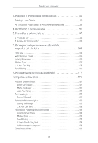 3. Psicologia e pressupostos existencialistas . . . . . . . . . . . . . . . . .85
Psicologia como Ciência . . . . . . . . . . . . . . . . . . . . . . . . . . . . . . . . . . . . . . . . . .85
As Teorizações Psicológicas e o Pensamento Existencialista . . . . . . . . . . . . . .88
4. Humanismo e existencialismo . . . . . . . . . . . . . . . . . . . . . . . . . .91
5. Psicanálise e existencialismo . . . . . . . . . . . . . . . . . . . . . . . . . . .97
O Projeto de Ser . . . . . . . . . . . . . . . . . . . . . . . . . . . . . . . . . . . . . . . . . . . . . . .99
A Questão do “Inconsciente” . . . . . . . . . . . . . . . . . . . . . . . . . . . . . . . . . . . . .100
6. Convergência do pensamento existencialista
na prática psicoterápica . . . . . . . . . . . . . . . . . . . . . . . . . . . . . .103
Rollo May . . . . . . . . . . . . . . . . . . . . . . . . . . . . . . . . . . . . . . . . . . . . . . . . . . . .103
Victor Emanuel Frankl . . . . . . . . . . . . . . . . . . . . . . . . . . . . . . . . . . . . . . . . . .105
Ludwig Binswanger . . . . . . . . . . . . . . . . . . . . . . . . . . . . . . . . . . . . . . . . . . . .106
Medard Boss . . . . . . . . . . . . . . . . . . . . . . . . . . . . . . . . . . . . . . . . . . . . . . . . .108
J. H. Van Den Berg . . . . . . . . . . . . . . . . . . . . . . . . . . . . . . . . . . . . . . . . . . . .109
Ronald Laing . . . . . . . . . . . . . . . . . . . . . . . . . . . . . . . . . . . . . . . . . . . . . . . . .111
7. Perspectivas da psicoterapia existencial . . . . . . . . . . . . . . . . . .117
Bibliografia existencialista . . . . . . . . . . . . . . . . . . . . . . . . . . . . . .121
Filósofos Existencialistas . . . . . . . . . . . . . . . . . . . . . . . . . . . . . . . . . . . . . . . .121
Sören Kierkegaard . . . . . . . . . . . . . . . . . . . . . . . . . . . . . . . . . . . . . . . . . . .121
Martin Heidegger . . . . . . . . . . . . . . . . . . . . . . . . . . . . . . . . . . . . . . . . . . .121
Jean-Paul Sartre . . . . . . . . . . . . . . . . . . . . . . . . . . . . . . . . . . . . . . . . . . . .122
Fenomenologia . . . . . . . . . . . . . . . . . . . . . . . . . . . . . . . . . . . . . . . . . . . . . . .122
Edmund Husserl . . . . . . . . . . . . . . . . . . . . . . . . . . . . . . . . . . . . . . . . . . . .122
Psiquiatria Fenomenológica . . . . . . . . . . . . . . . . . . . . . . . . . . . . . . . . . . . . . .122
Ludwig Binswanger . . . . . . . . . . . . . . . . . . . . . . . . . . . . . . . . . . . . . . . . . .122
J. H. Van Den Berg . . . . . . . . . . . . . . . . . . . . . . . . . . . . . . . . . . . . . . . . . .123
Psiquiatria e Psicoterapia Existencialistas . . . . . . . . . . . . . . . . . . . . . . . . . . .123
Victor Emanuel Frankl . . . . . . . . . . . . . . . . . . . . . . . . . . . . . . . . . . . . . . . .123
Medard Boss . . . . . . . . . . . . . . . . . . . . . . . . . . . . . . . . . . . . . . . . . . . . . . .123
Ronald Laing . . . . . . . . . . . . . . . . . . . . . . . . . . . . . . . . . . . . . . . . . . . . . . .123
Yolanda Cintrão Forghieri . . . . . . . . . . . . . . . . . . . . . . . . . . . . . . . . . . . . . .124
Valdemar Augusto Angerami . . . . . . . . . . . . . . . . . . . . . . . . . . . . . . . . . . . .124
Obras Introdutórias . . . . . . . . . . . . . . . . . . . . . . . . . . . . . . . . . . . . . . . . . . . .125
Psicoterapia existencial
XII
 