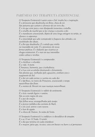 PARÊMIAS DO TERAPEUTA EXISTENCIAL
O Terapeuta Existencial é assim como o Sol: irradia luz e inspiração.
É a primavera que desabrocha em flores, cheia de cor.
São pássaros que cantam o alvorecer de um novo dia.
É o rio que corre para o mar dissipando tormentas e entulho.
É o orvalho da manhã que se faz criança e encanta a dor.
É o mandacaru anunciando, depois de uma longa estiagem no sertão, as
chuvas e a esperança.
É a sinceridade que sabe corresponder à fraqueza das atitudes e às
excelsitudes dos ideais.
É a flor que desabrocha. É a estrela que cintila
na imensidão da noite. É o prenúncio de novas
formas poéticas. É o bálsamo que cicatriza as
chagas existenciais. É o mar em sua imensidão:
ondas calmas e revoltas.
O Terapeuta Existencial é o compreender.
É o clarificar, o elucidar.
É a vida. A morte.
É bonanza, harmonia, paz e turbulência.
É a Lua com as estrelas dominando o firmamento.
São plantas que, molhadas pelo aguaceiro, cintilam com o
surgimento do Sol.
É a dor em cada sorriso e o sorriso em cada dor.
É o Ipê-Roxo, no início da Primavera, anunciando o tempo
maravilhoso das flores.
É a música de Mozart em suas nuanças maravilhosas.
O Terapeuta Existencial é o refletir de sentimento.
É o tiziu voando ligeiro e rasteiro.
São as cores negras do anu.
É a paz da oração.
São folhas secas, encarquilhadas pelo tempo.
É a pureza melódica das cantatas de Bach.
E o céu azul, sereno e sem nuvens.
É o luar de agosto.
É a chuva de Outono. As noites de Verão.
O Terapeuta Existencial é o codificar e o decodificar de emoções.
É o ar. O ser. O Nada. O existir.
É o dia que termina em cada entardecer.
É o muçum, peixe que, na seca, cava um buraco no barro e aí permanece
 