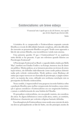 A tentativa de se compreender o Existencialismo enquanto corrente
filosófica se reveste de dificuldades bastante complexas, além das dificulda-
des inerentes ao pensamento filosófico em geral. Tendo como agravante o
fato de não sermos filósofos, essa incumbência é ainda mais onerosa.
Uma primeira questão: O que é Existencialismo? E na seqüência
outra dúvida se faz presente: A que nos referimos quando falamos em
Psicoterapia Existencial?
A Psicoterapia Existencial no Brasil, e segundo dados citados por Rollo
May1, também nos Estados Unidos e na Europa, tornou-se área de domí-
nio público. Muitas práticas, ao se tornarem precárias em termos de orien-
tação teórica, são definidas indevidamente como sendo práticas determi-
nadas pela vertente existencialista. Desde práticas como Biodança até
outras que sequer merecem ser chamadas de psicoterapia, o jargão existen-
cial é, na maioria das vezes, utilizado sem nenhuma correlação com os
pressupostos da filosofia existencialista.
Nesse sentido, é imprescindível uma pequena incursão histórica sobre
a produção filosófica para melhor compreensão da temática; nossa inten-
ção é apenas considerar o Existencialismo em seu surgimento histórico,
e jamais o estabelecimento de uma história da Filosofia.
Os pensadores existencialistas, em sua grande maioria, são considera-
dos ateus. Se alguns definiram-se como sendo ateus, outros, ao contrário,
definiram-se claramente por vertentes religiosas bastante definidas.
Essa abrangência do Existencialismo como sendo uma corrente do ateís-
mo deve-se principalmente ao fato de Sartre, um dos principais arautos do
3
Existencialismo: um breve esboço
O essencial não é aquilo que se fez do homem, mas aquilo
que ele fez daquilo que fizeram dele.
Sartre
 