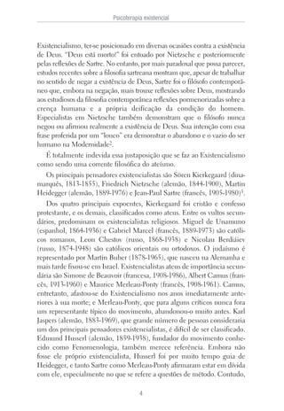 Existencialismo, ter-se posicionado em diversas ocasiões contra a existência
de Deus. “Deus está morto!” foi entoado por Nietzsche e posteriormente
pelas reflexões de Sartre. No entanto, por mais paradoxal que possa parecer,
estudos recentes sobre a filosofia sartreana mostram que, apesar de trabalhar
no sentido de negar a existência de Deus, Sartre foi o filósofo contemporâ-
neo que, embora na negação, mais trouxe reflexões sobre Deus, mostrando
aos estudiosos da filosofia contemporânea reflexões pormenorizadas sobre a
crença humana e a própria deificação da condição do homem.
Especialistas em Nietzsche também demonstram que o filósofo nunca
negou ou afirmou realmente a existência de Deus. Sua intenção com essa
frase proferida por um “louco” era demonstrar o abandono e o vazio do ser
humano na Modernidade2.
É totalmente indevida essa justaposição que se faz ao Existencialismo
como sendo uma corrente filosófica do ateísmo.
Os principais pensadores existencialistas são Sören Kierkegaard (dina-
marquês, 1813-1855), Friedrich Nietzsche (alemão, 1844-1900), Martin
Heidegger (alemão, 1889-1976) e Jean-Paul Sartre (francês, 1905-1980)3.
Dos quatro principais expoentes, Kierkegaard foi cristão e confesso
protestante, e os demais, classificados como ateus. Entre os vultos secun-
dários, predominam os existencialistas religiosos. Miguel de Unamuno
(espanhol, 1864-1936) e Gabriel Marcel (francês, 1889-1973) são católi-
cos romanos, Leon Chestov (russo, 1868-1938) e Nicolau Berdiáiev
(russo, 1874-1948) são católicos orientais ou ortodoxos. O judaísmo é
representado por Martin Buber (1878-1965), que nasceu na Alemanha e
mais tarde fixou-se em Israel. Existencialistas ateus de importância secun-
dária são Simone de Beauvoir (francesa, 1908-1986), Albert Camus (fran-
cês, 1913-1960) e Maurice Merleau-Ponty (francês, 1908-1961). Camus,
entretanto, afastou-se do Existencialismo nos anos imediatamente ante-
riores à sua morte; e Merleau-Ponty, que para alguns críticos nunca fora
um representante típico do movimento, abandonou-o muito antes. Karl
Jaspers (alemão, 1883-1969), que grande número de pessoas consideraria
um dos principais pensadores existencialistas, é difícil de ser classificado.
Edmund Husserl (alemão, 1859-1938), fundador do movimento conhe-
cido como Fenomenologia, também merece referência. Embora não
fosse ele próprio existencialista, Husserl foi por muito tempo guia de
Heidegger, e tanto Sartre como Merleau-Ponty afirmaram estar em dívida
com ele, especialmente no que se refere a questões de método. Contudo,
Psicoterapia existencial
4
 