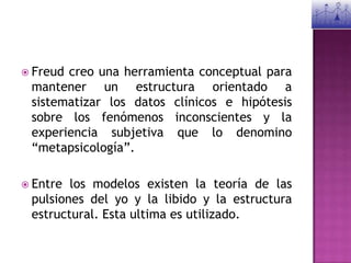Freud creo una herramienta conceptual para mantener un estructura orientado a sistematizar los datos clínicos e hipótesis sobre los fenómenos inconscientes y la experiencia subjetiva que lo denomino “metapsicología”.Entre los modelos existen la teoría de las pulsiones del yo y la libido y la estructura estructural. Esta ultima es utilizado.