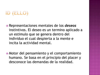 Id (ello)Representaciones mentales de los deseos instintivos. El deseo es un termino aplicado a un estimulo que se genera dentro del individuo el cual despierta a la mente e incita la actividad mental.Motor del pensamiento y el comportamiento humano. Se basa en el principio del placer y desconoce las demandas de la realidad.