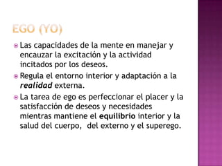 Ego (YO)Las capacidades de la mente en manejar y encauzar la excitación y la actividad incitados por los deseos.Regula el entorno interior y adaptación a la realidad externa. La tarea de ego es perfeccionar el placer y la satisfacción de deseos y necesidades mientras mantiene el equilibrio interior y la salud del cuerpo,  del externo y el superego.