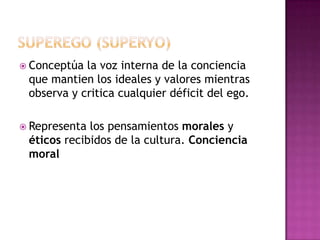 Superego (SUPERYO)Conceptúa la voz interna de la conciencia que mantien los ideales y valores mientras observa y critica cualquier déficit del ego.Representa los pensamientos morales y éticos recibidos de la cultura. Conciencia moral 