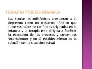Terapia psicodinamica	Las teorías psicodinámicasconsideran a la depresión como un trastorno afectivo que tiene sus raíces en conflictos originados en la infancia y la terapia esta dirigida a facilitar la evocación de los procesos y contenidos inconscientes y en el establecimiento de la relación con la situación actual
